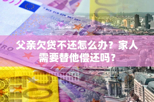 北京父亲欠贷不还怎么办？家人需要替他偿还吗？